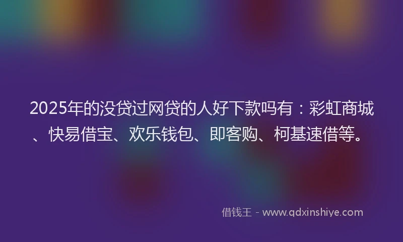 2025年的没贷过网贷的人好下款吗有：彩虹商城、快易借宝、欢乐钱包、即客购、柯基速借等。