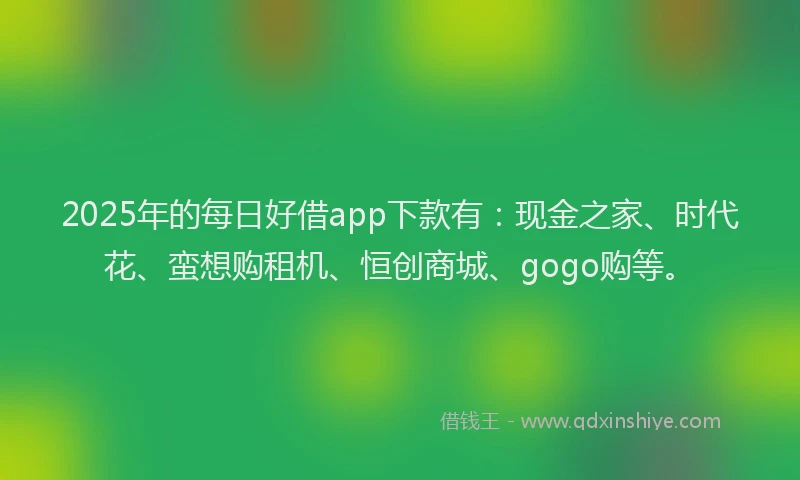 2025年的每日好借app下款有：现金之家、时代花、蛮想购租机、恒创商城、gogo购等。