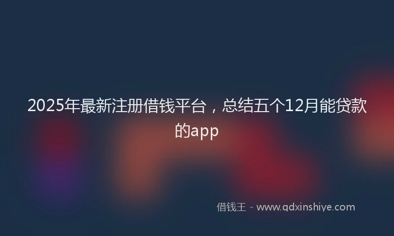 2025年最新注册借钱平台，总结五个12月能贷款的app