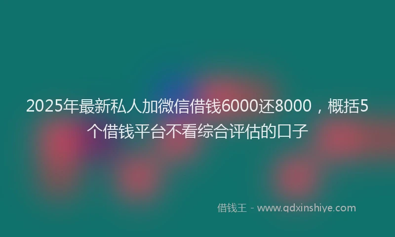 2025年最新私人加微信借钱6000还8000，概括5个借钱平台不看综合评估的口子