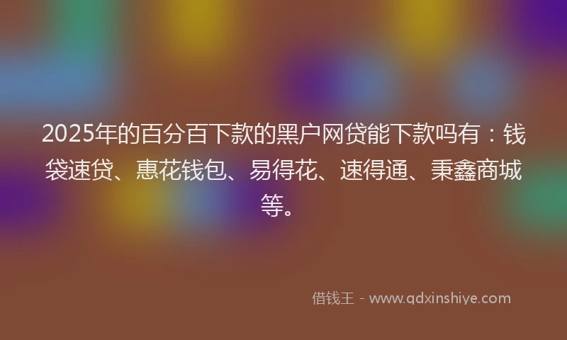 2025年的百分百下款的黑户网贷能下款吗有：钱袋速贷、惠花钱包、易得花、速得通、秉鑫商城等。