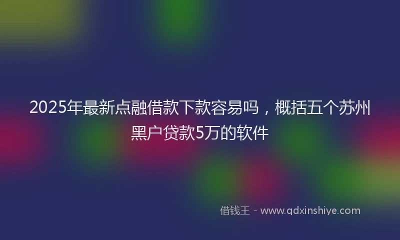 2025年最新点融借款下款容易吗，概括五个苏州黑户贷款5万的软件
