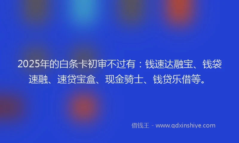 2025年的白条卡初审不过有：钱速达融宝、钱袋速融、速贷宝盒、现金骑士、钱贷乐借等。