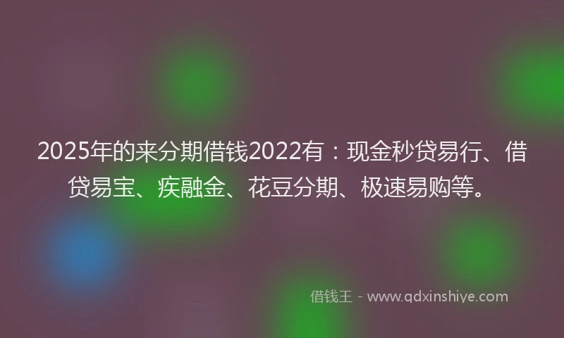 2025年的来分期借钱2022有：现金秒贷易行、借贷易宝、疾融金、花豆分期、极速易购等。