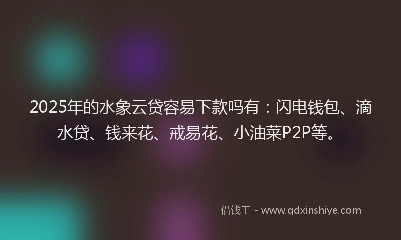 2025年的水象云贷容易下款吗有：闪电钱包、滴水贷、钱来花、戒易花、小油菜P2P等。