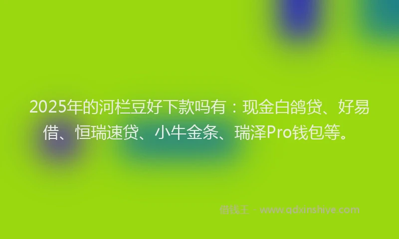 2025年的河栏豆好下款吗有：现金白鸽贷、好易借、恒瑞速贷、小牛金条、瑞泽Pro钱包等。