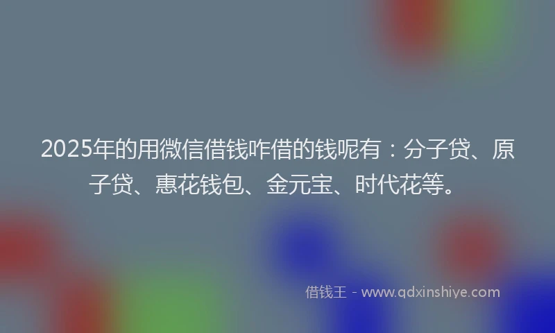 2025年的用微信借钱咋借的钱呢有：分子贷、原子贷、惠花钱包、金元宝、时代花等。
