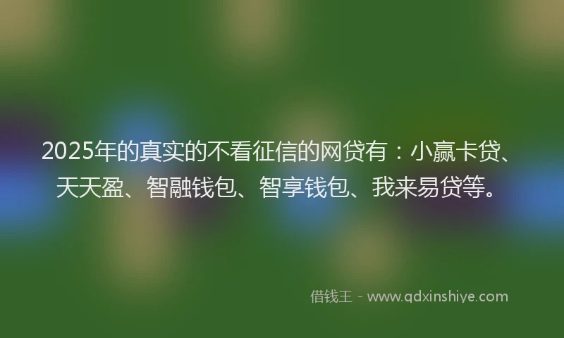 2025年的真实的不看征信的网贷有：小赢卡贷、天天盈、智融钱包、智享钱包、我来易贷等。