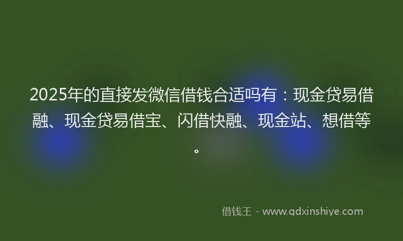2025年的直接发微信借钱合适吗有：现金贷易借融、现金贷易借宝、闪借快融、现金站、想借等。