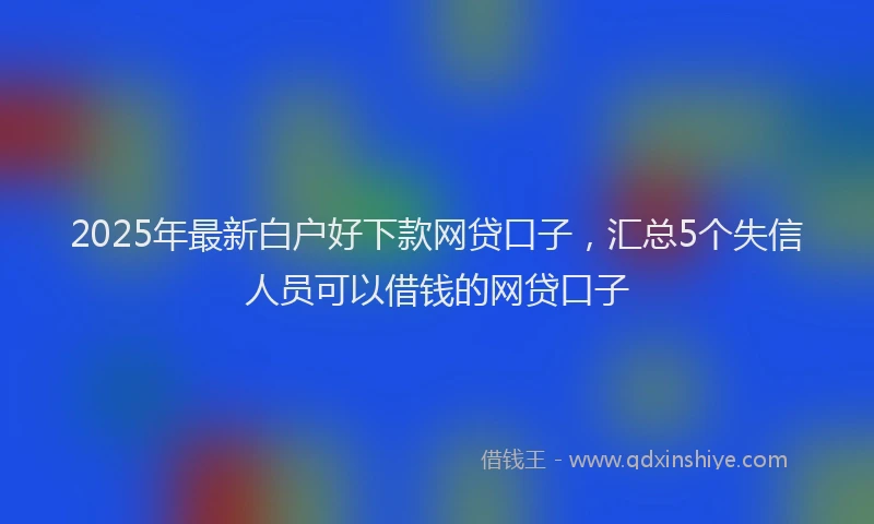 2025年最新白户好下款网贷口子，汇总5个失信人员可以借钱的网贷口子