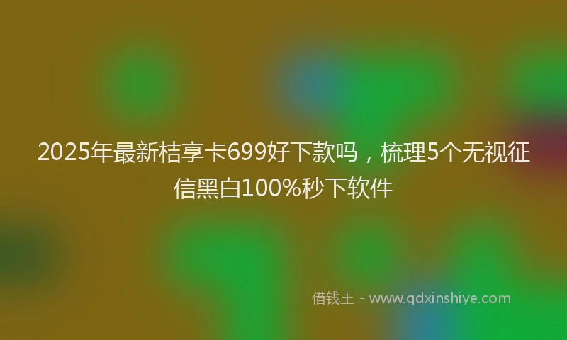 2025年最新桔享卡699好下款吗，梳理5个无视征信黑白100%秒下软件