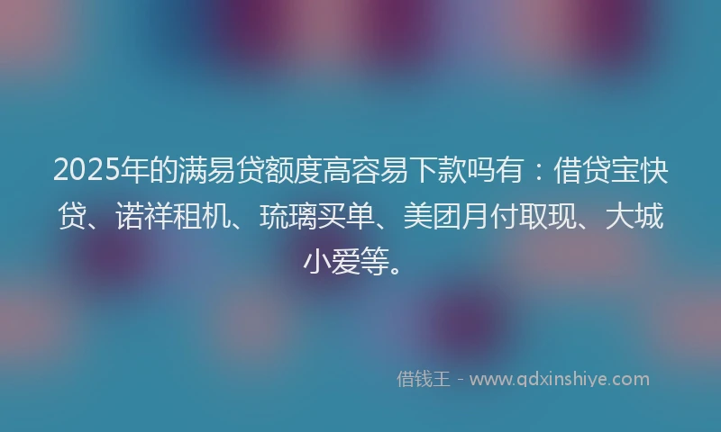 2025年的满易贷额度高容易下款吗有：借贷宝快贷、诺祥租机、琉璃买单、美团月付取现、大城小爱等。