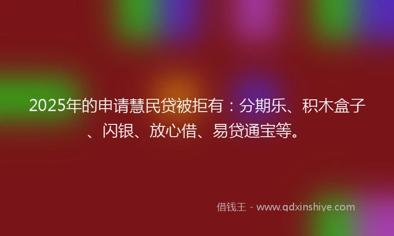 2025年的申请慧民贷被拒有：分期乐、积木盒子、闪银、放心借、易贷通宝等。