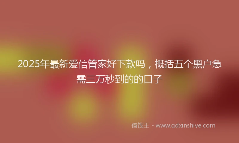2025年最新爱信管家好下款吗，概括五个黑户急需三万秒到的的口子