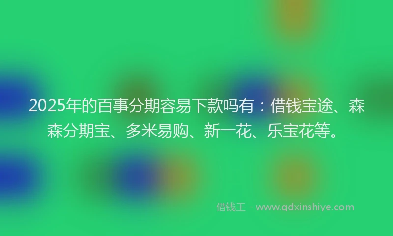 2025年的百事分期容易下款吗有：借钱宝途、森森分期宝、多米易购、新一花、乐宝花等。