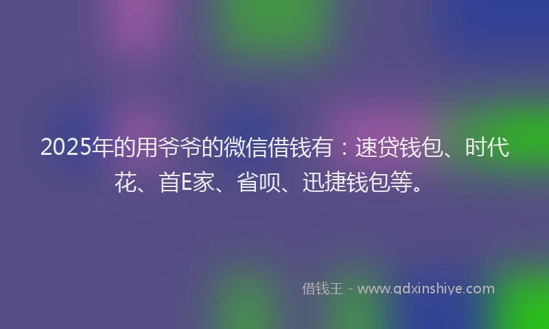 2025年的用爷爷的微信借钱有：速贷钱包、时代花、首E家、省呗、迅捷钱包等。