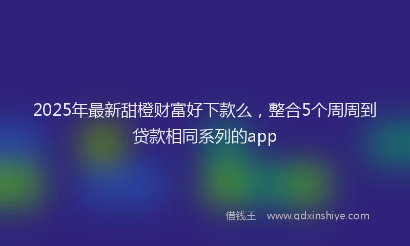 2025年最新甜橙财富好下款么，整合5个周周到贷款相同系列的app