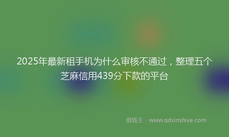 2025年最新租手机为什么审核不通过，整理五个芝麻信用439分下款的平台