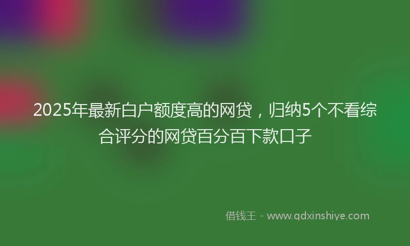 2025年最新白户额度高的网贷，归纳5个不看综合评分的网贷百分百下款口子