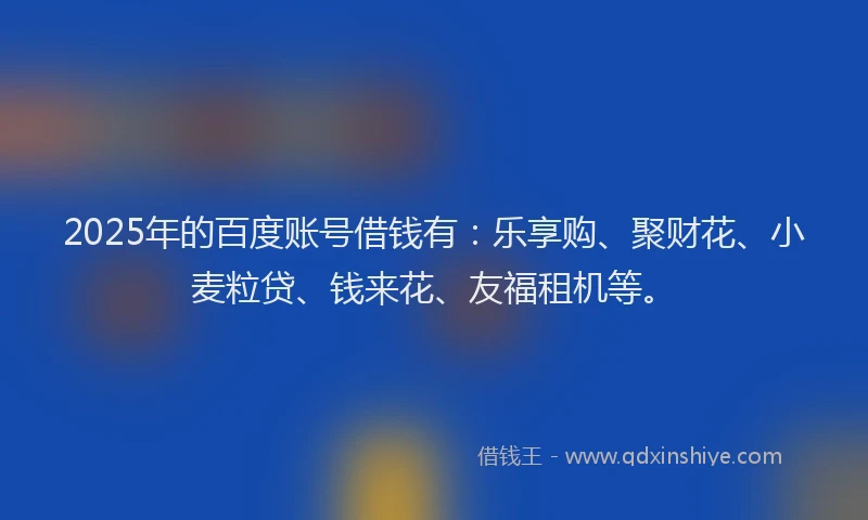 2025年的百度账号借钱有：乐享购、聚财花、小麦粒贷、钱来花、友福租机等。