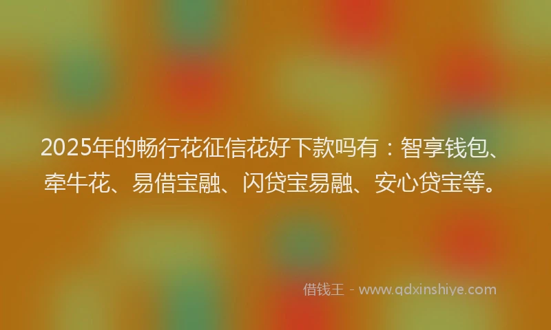 2025年的畅行花征信花好下款吗有：智享钱包、牵牛花、易借宝融、闪贷宝易融、安心贷宝等。