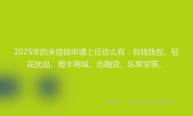 2025年的来借钱申请上征信么有：有钱钱包、轻花优品、橙丰商城、迅融贷、乐享宝等。