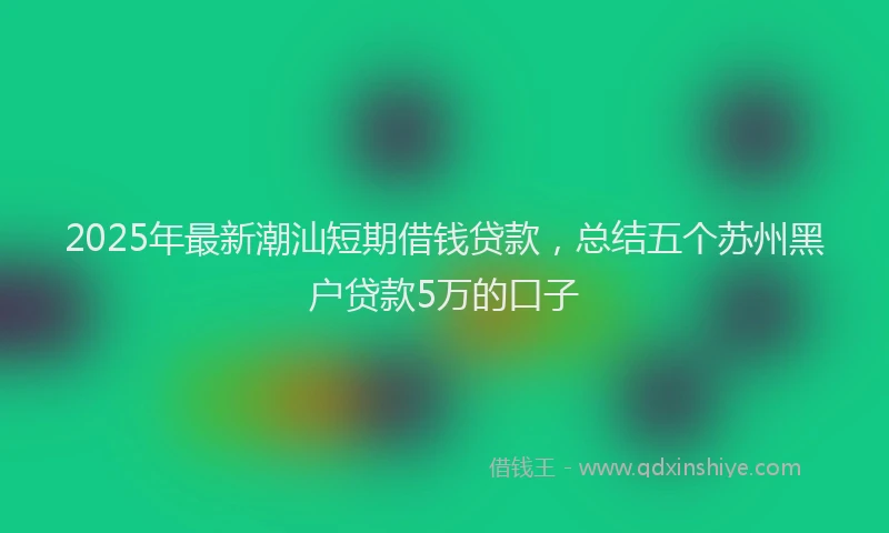 2025年最新潮汕短期借钱贷款，总结五个苏州黑户贷款5万的口子