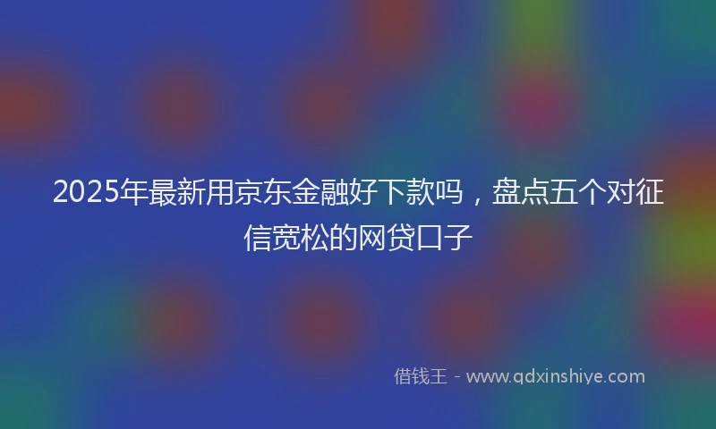 2025年最新用京东金融好下款吗，盘点五个对征信宽松的网贷口子