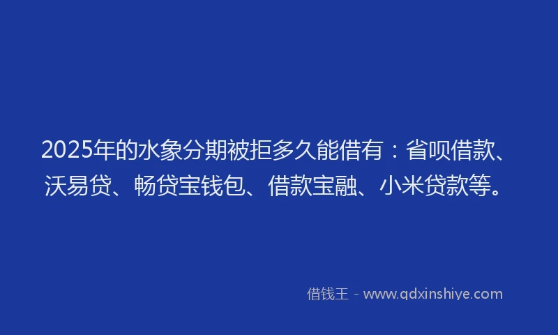 2025年的水象分期被拒多久能借有：省呗借款、沃易贷、畅贷宝钱包、借款宝融、小米贷款等。