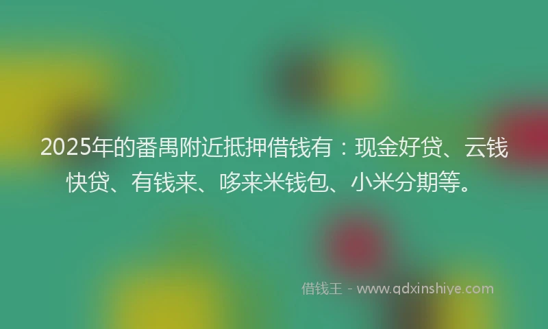 2025年的番禺附近抵押借钱有：现金好贷、云钱快贷、有钱来、哆来米钱包、小米分期等。