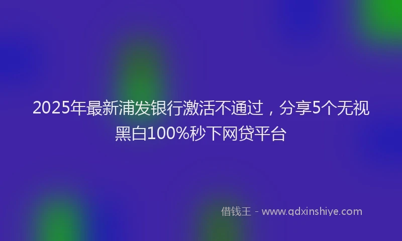 2025年最新浦发银行激活不通过，分享5个无视黑白100%秒下网贷平台