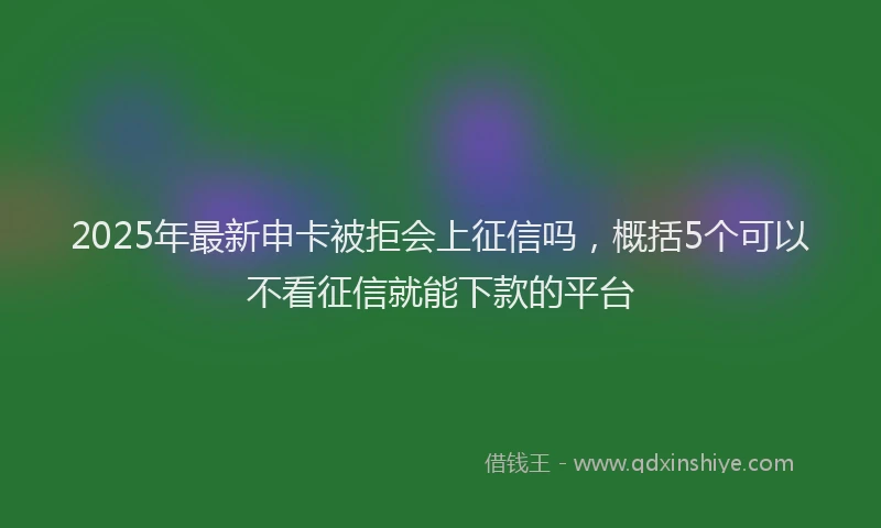 2025年最新申卡被拒会上征信吗，概括5个可以不看征信就能下款的平台