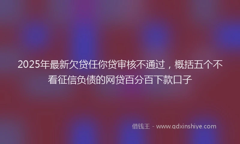 2025年最新欠贷任你贷审核不通过，概括五个不看征信负债的网贷百分百下款口子