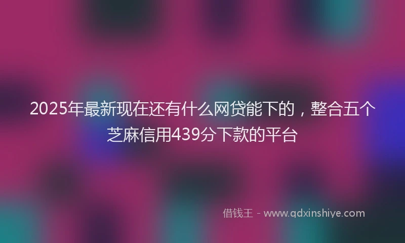 2025年最新现在还有什么网贷能下的，整合五个芝麻信用439分下款的平台