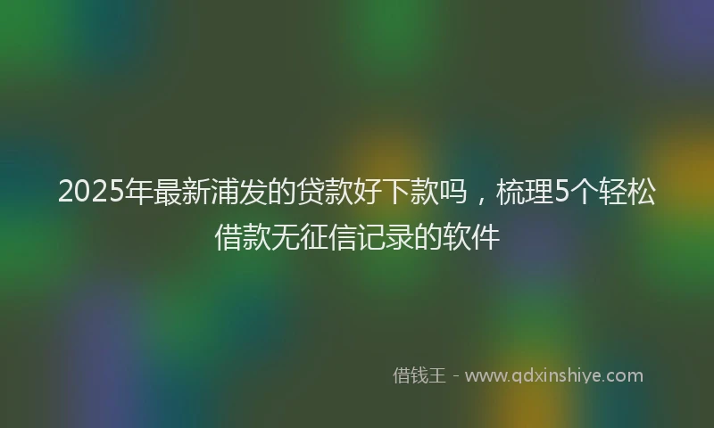 2025年最新浦发的贷款好下款吗，梳理5个轻松借款无征信记录的软件