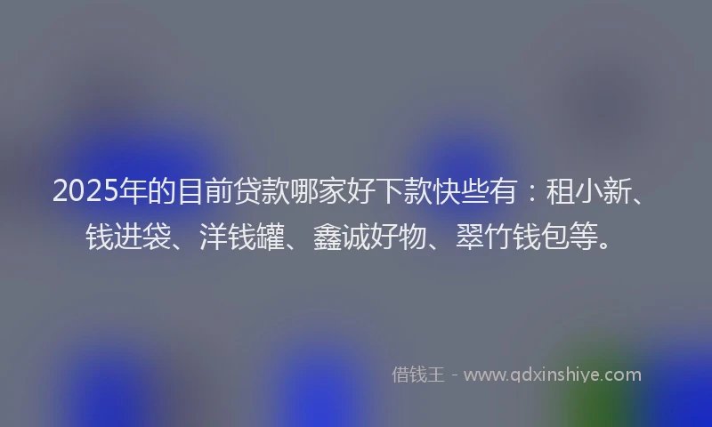 2025年的目前贷款哪家好下款快些有：租小新、钱进袋、洋钱罐、鑫诚好物、翠竹钱包等。