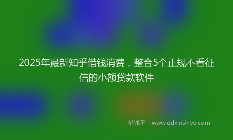 2025年最新知乎借钱消费，整合5个正规不看征信的小额贷款软件