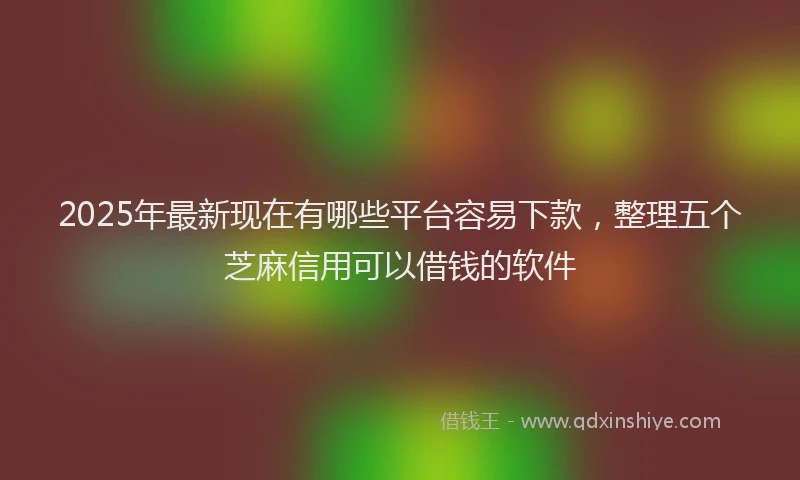 2025年最新现在有哪些平台容易下款，整理五个芝麻信用可以借钱的软件