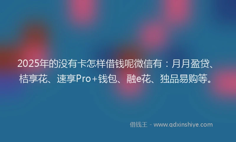 2025年的没有卡怎样借钱呢微信有：月月盈贷、桔享花、速享Pro+钱包、融e花、独品易购等。