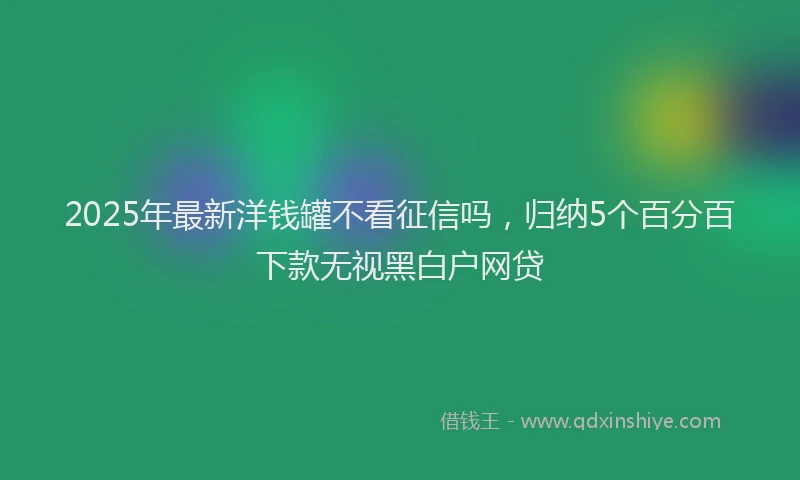2025年最新洋钱罐不看征信吗，归纳5个百分百下款无视黑白户网贷