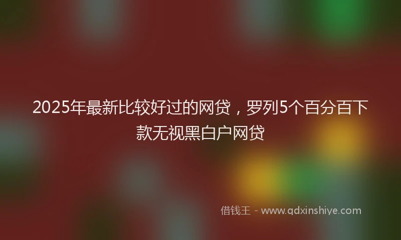 2025年最新比较好过的网贷，罗列5个百分百下款无视黑白户网贷
