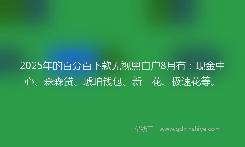 2025年的百分百下款无视黑白户8月有：现金中心、森森贷、琥珀钱包、新一花、极速花等。