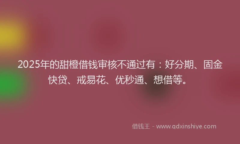 2025年的甜橙借钱审核不通过有：好分期、固金快贷、戒易花、优秒通、想借等。