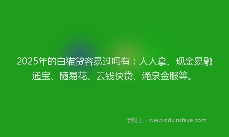 2025年的白猫贷容易过吗有：人人拿、现金易融通宝、随易花、云钱快贷、涌泉金服等。