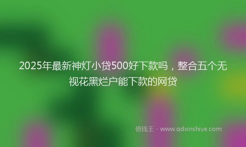 2025年最新神灯小贷500好下款吗，整合五个无视花黑烂户能下款的网贷
