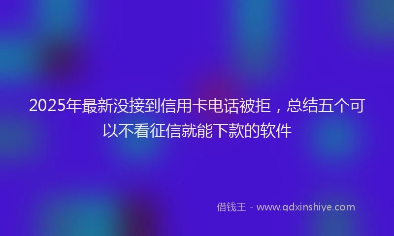 2025年最新没接到信用卡电话被拒，总结五个可以不看征信就能下款的软件