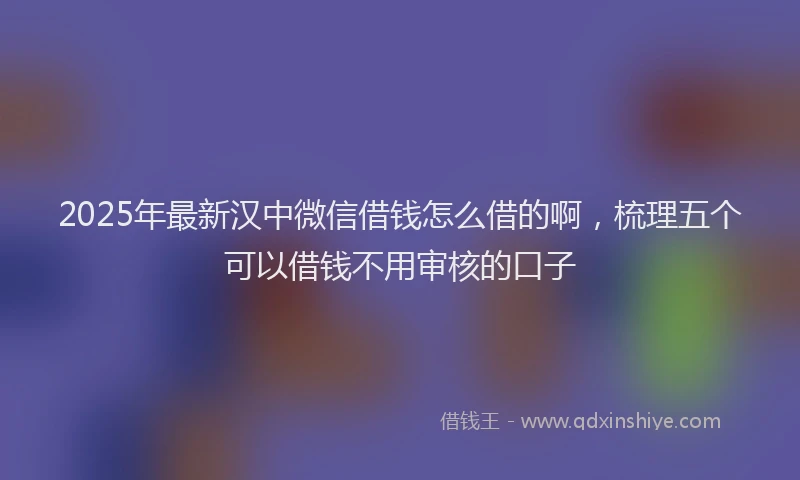 2025年最新汉中微信借钱怎么借的啊，梳理五个可以借钱不用审核的口子