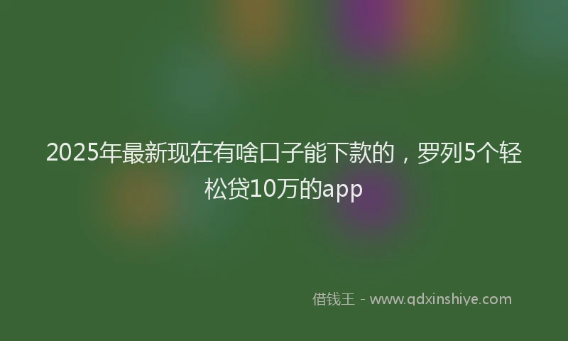 2025年最新现在有啥口子能下款的，罗列5个轻松贷10万的app