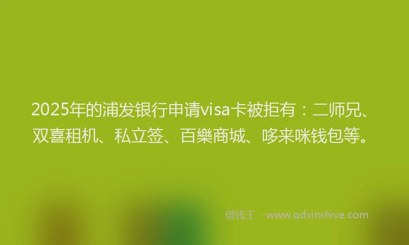 2025年的浦发银行申请visa卡被拒有：二师兄、双喜租机、私立签、百樂商城、哆来咪钱包等。