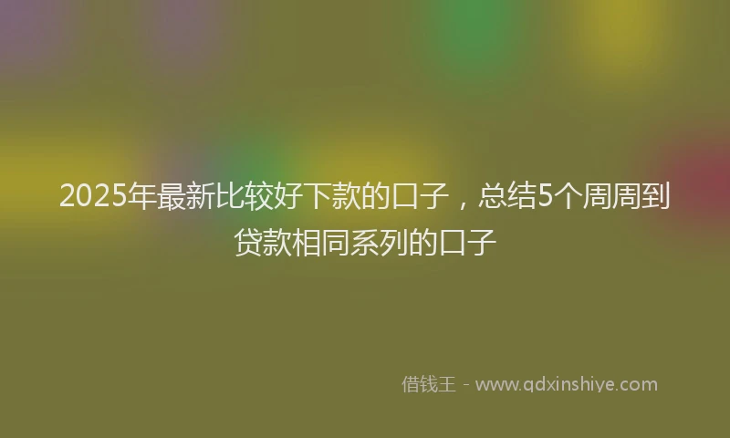 2025年最新比较好下款的口子，总结5个周周到贷款相同系列的口子